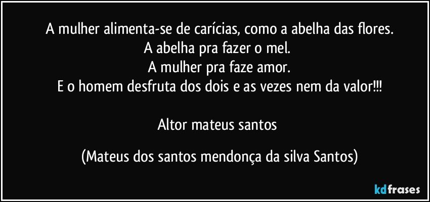 A mulher alimenta-se de carícias, como a abelha das flores.
A abelha pra fazer o mel.
A mulher pra faze amor.
E o homem desfruta dos dois e as vezes nem da valor!!!
Altor mateus santos (Mateus dos santos mendonça da silva Santos)