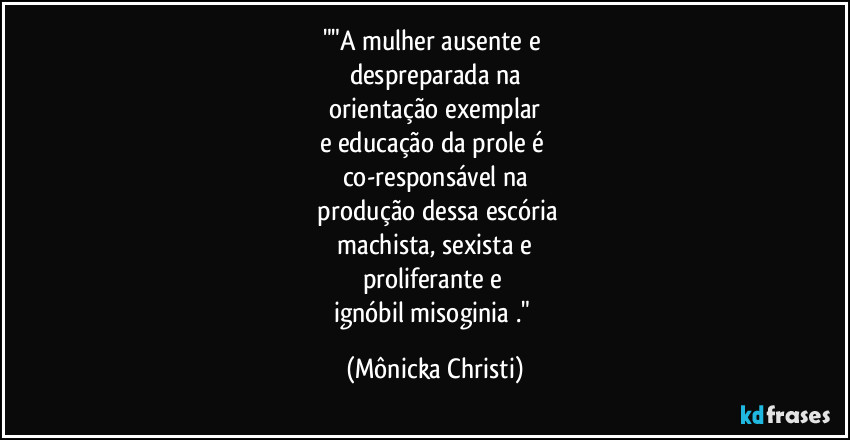 ""A mulher ausente e 
despreparada na
 orientação exemplar 
e educação da prole é 
co-responsável na
 produção dessa escória
 machista, sexista e 
proliferante e 
ignóbil misoginia ." (Mônicka Christi)