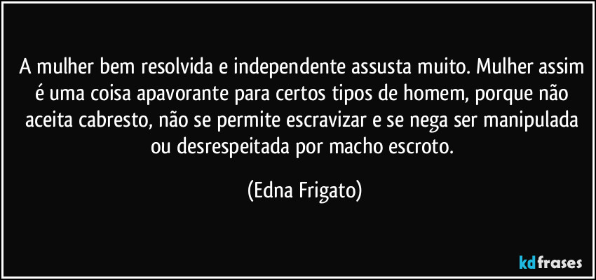 A mulher bem resolvida e independente assusta muito. Mulher assim é uma coisa apavorante para certos tipos de homem, porque não aceita cabresto, não se permite escravizar e se nega ser manipulada ou desrespeitada por macho escroto. (Edna Frigato)