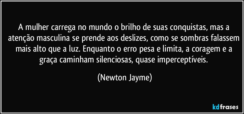 A mulher carrega no mundo o brilho de suas conquistas, mas a atenção masculina se prende aos deslizes, como se sombras falassem mais alto que a luz. Enquanto o erro pesa e limita, a coragem e a graça caminham silenciosas, quase imperceptíveis. (Newton Jayme)