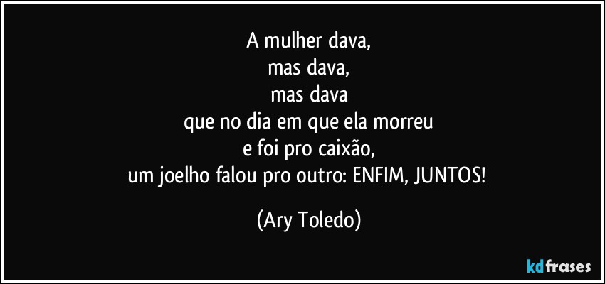 A mulher dava,
mas dava,
mas dava
que no dia em que ela morreu
e foi pro caixão,
um joelho falou pro outro: ENFIM, JUNTOS! (Ary Toledo)