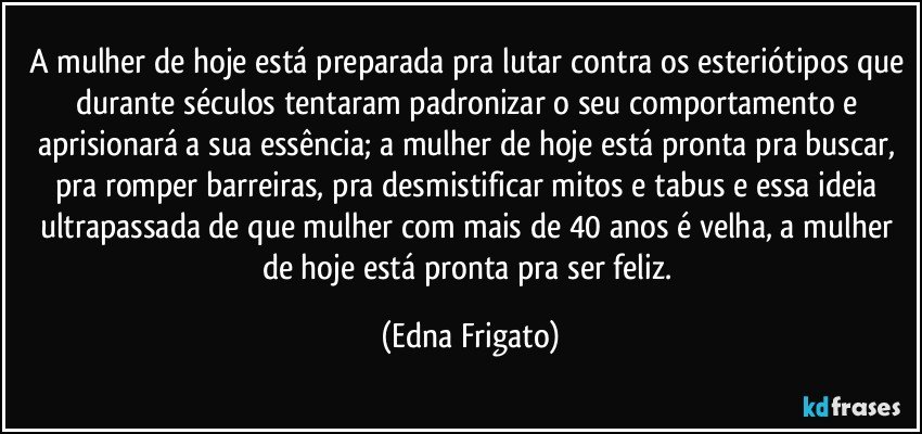 A mulher de hoje está preparada pra lutar contra os esteriótipos que durante séculos tentaram padronizar o seu comportamento e aprisionará a sua essência; a mulher de hoje está pronta pra buscar, pra romper barreiras, pra desmistificar mitos e tabus e essa ideia ultrapassada de que mulher com mais de 40 anos é velha, a mulher de hoje está pronta pra ser feliz. (Edna Frigato)