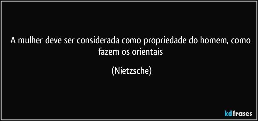 A mulher deve ser considerada como propriedade do homem, como fazem os orientais (Nietzsche)