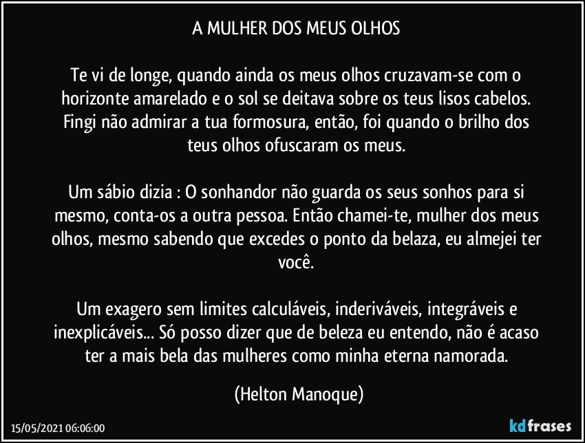 A MULHER DOS MEUS OLHOS 

Te vi de longe, quando ainda os meus olhos cruzavam-se com o horizonte amarelado e o sol se deitava sobre os teus lisos cabelos. Fingi não admirar a tua formosura, então, foi quando o brilho dos teus olhos ofuscaram os meus. 

Um sábio dizia : O sonhandor não guarda os seus sonhos para si mesmo, conta-os a outra pessoa. Então chamei-te, mulher dos meus olhos, mesmo sabendo que excedes o ponto da belaza, eu almejei ter você. 

Um exagero sem limites calculáveis, inderiváveis, integráveis e inexplicáveis... Só posso dizer que de beleza eu entendo, não é acaso ter a mais bela das mulheres como minha eterna namorada. (Helton Manoque)