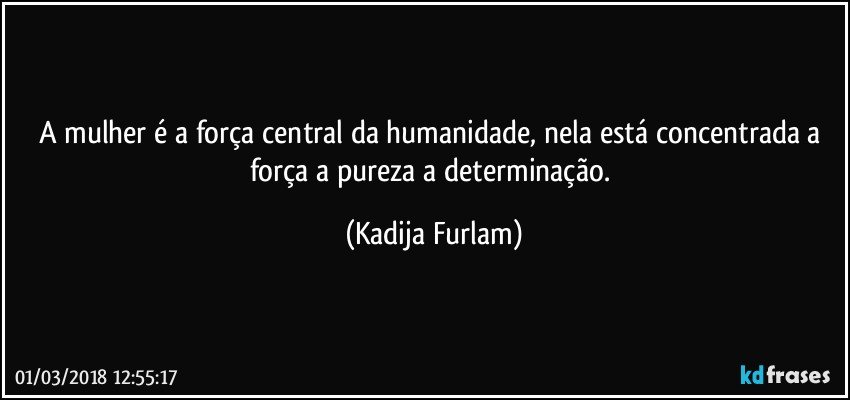 A mulher é a força central da humanidade, nela está concentrada  a força a pureza a determinação. (Kadija Furlam)