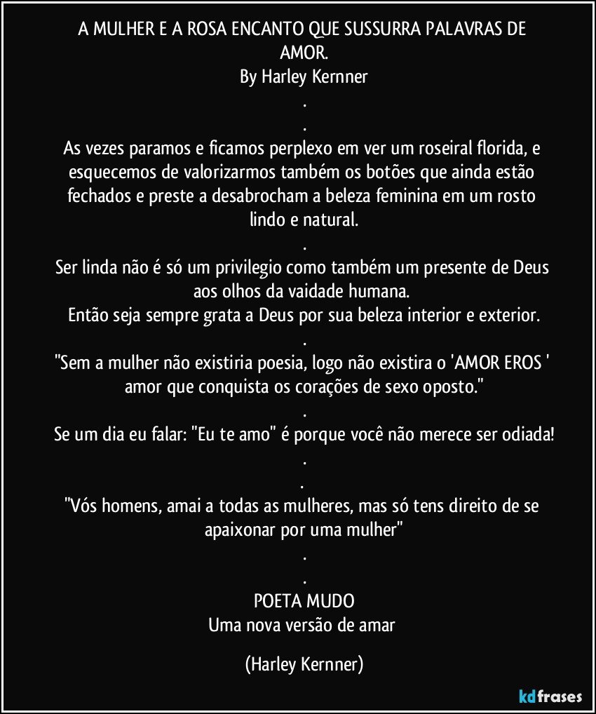 A MULHER E A ROSA ENCANTO QUE SUSSURRA PALAVRAS DE AMOR.
By Harley Kernner
.
.
As vezes paramos e ficamos perplexo em ver um roseiral florida, e esquecemos de valorizarmos também os botões que ainda estão fechados e preste a desabrocham a beleza feminina em um rosto lindo e natural.
.
Ser linda não é só um privilegio como também um presente de Deus aos olhos da vaidade humana. 
Então seja sempre grata a Deus por sua beleza interior e exterior.
.
"Sem a mulher não existiria poesia, logo não existira o 'AMOR EROS ' amor que conquista os corações de sexo oposto."
.
Se um dia eu falar: "Eu te amo" é porque você não merece ser odiada!
.
. 
"Vós homens, amai a todas as mulheres, mas só tens direito de se apaixonar por uma mulher"
.
.
POETA MUDO
Uma nova versão de amar (Harley Kernner)