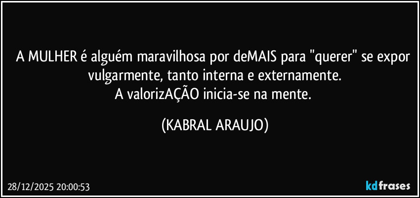 A MULHER é alguém maravilhosa por deMAIS para "querer" se expor vulgarmente, tanto interna e externamente.
A valorizAÇÃO inicia-se na mente. (KABRAL ARAUJO)