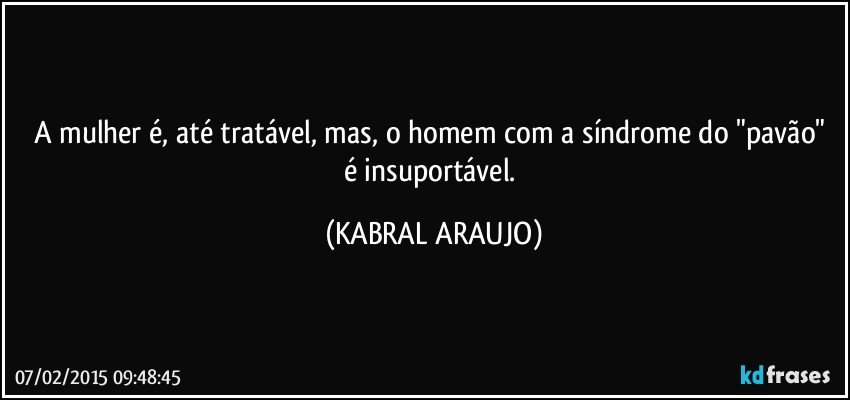 A mulher é, até tratável, mas, o homem com a síndrome do "pavão" é insuportável. (KABRAL ARAUJO)