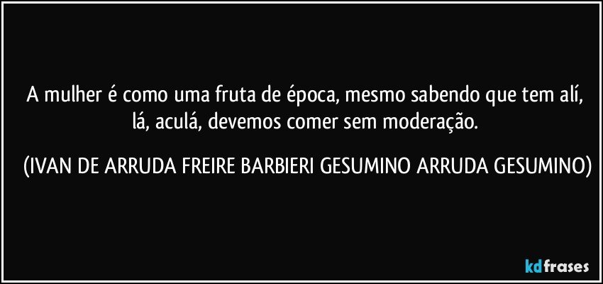 A mulher é como uma fruta de época, mesmo sabendo que tem alí, lá, aculá, devemos comer sem moderação. (IVAN DE ARRUDA FREIRE BARBIERI GESUMINO ARRUDA GESUMINO)
