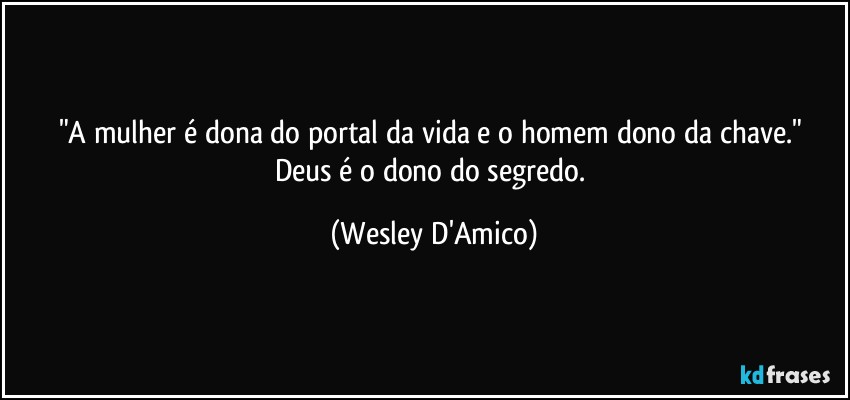 "A mulher é dona do portal da vida e o homem dono da chave." 
Deus é o dono do segredo. (Wesley D'Amico)