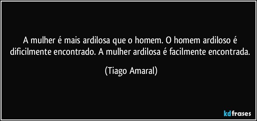 A mulher é mais ardilosa que o homem. O homem ardiloso é dificilmente encontrado. A mulher ardilosa é facilmente encontrada. (Tiago Amaral)