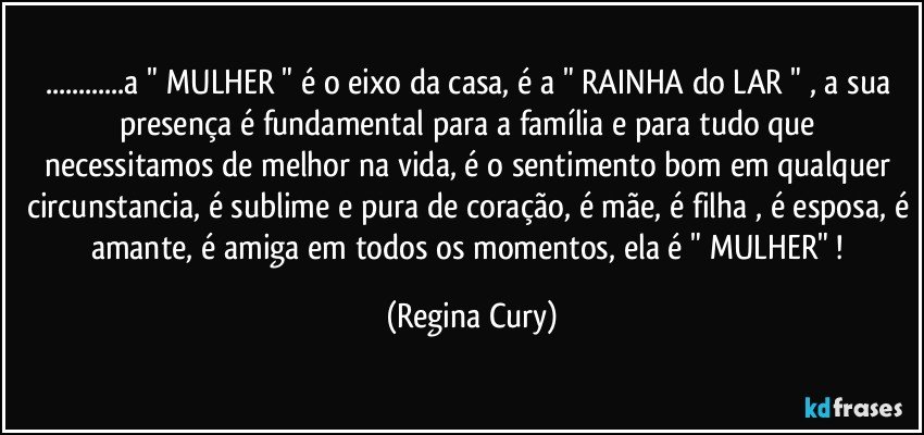 ...a  " MULHER  " é o eixo da casa, é a " RAINHA do LAR "  ,  a sua presença  é   fundamental para a família e para tudo  que necessitamos de melhor na vida, é o sentimento bom  em qualquer circunstancia, é sublime e pura de coração, é mãe, é filha , é esposa, é amante, é amiga em todos os momentos,   ela é " MULHER"  ! (Regina Cury)