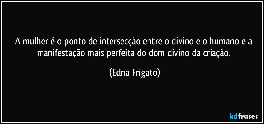 A mulher é o ponto de intersecção entre o divino e o humano e a manifestação mais perfeita do dom divino da criação. (Edna Frigato)