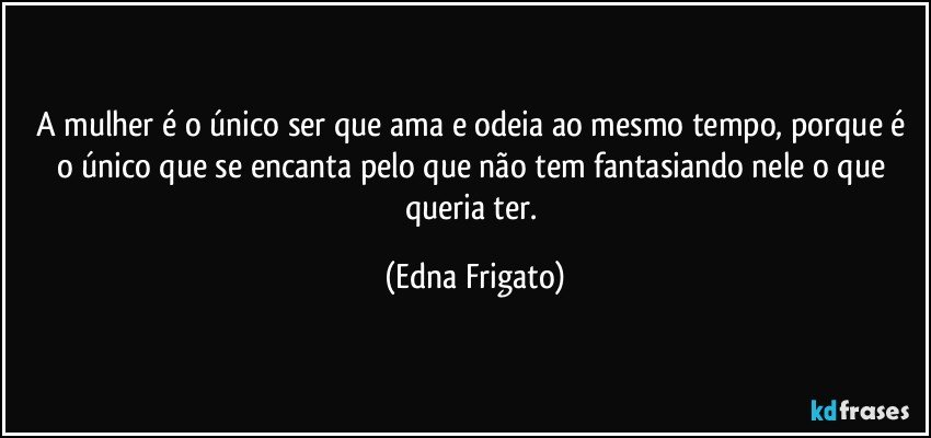 A mulher é o único ser que ama e odeia ao mesmo tempo, porque é o único que se encanta pelo que não tem fantasiando nele o que queria ter. (Edna Frigato)