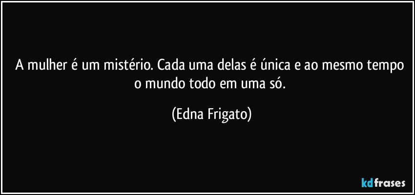 A mulher é um mistério. Cada uma delas é única e ao mesmo tempo o mundo todo em uma só. (Edna Frigato)