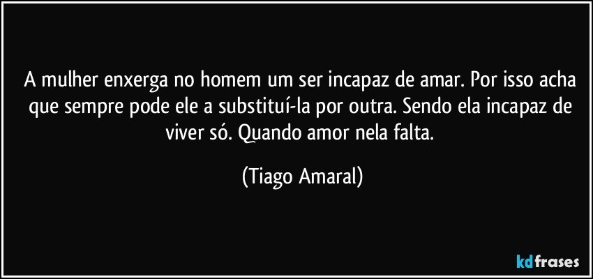 A mulher enxerga no homem um ser incapaz de amar. Por isso acha que sempre pode ele a substituí-la por outra. Sendo ela incapaz de viver só. Quando amor nela falta. (Tiago Amaral)