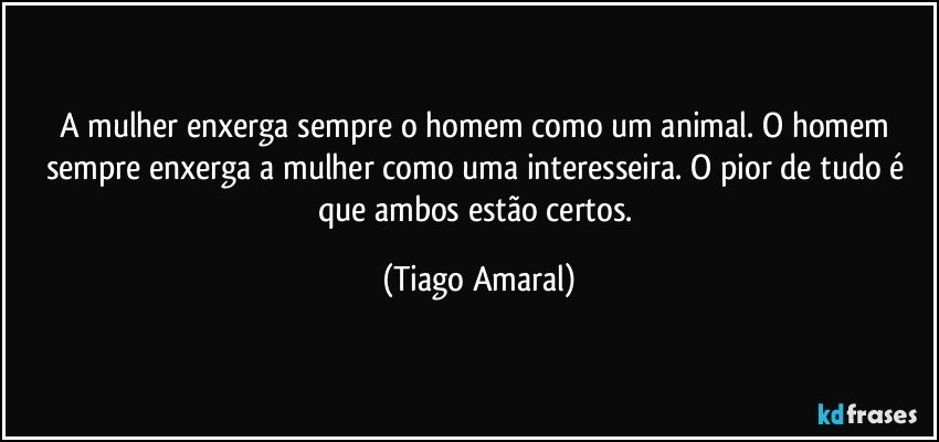 A mulher enxerga sempre o homem como um animal. O homem sempre enxerga a mulher como uma interesseira. O pior de tudo é que ambos estão certos. (Tiago Amaral)