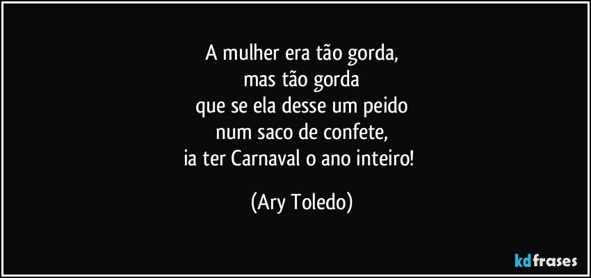 A mulher era tão gorda,
mas tão gorda
que se ela desse um peido
num saco de confete,
ia ter Carnaval o ano inteiro! (Ary Toledo)