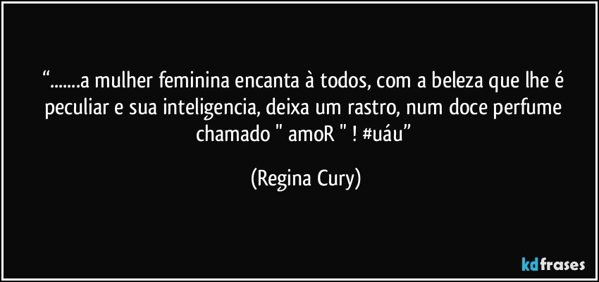 “...a mulher feminina encanta à todos, com a beleza que lhe é peculiar e sua inteligencia, deixa um rastro, num doce perfume chamado " amoR " ! #uáu” (Regina Cury)