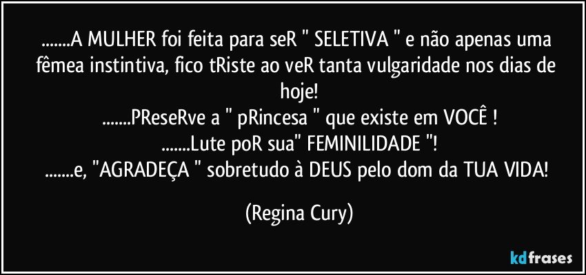 ...A  MULHER foi feita para seR  " SELETIVA " e não apenas uma fêmea instintiva,  fico tRiste ao veR tanta vulgaridade nos dias de hoje!
...PReseRve a " pRincesa " que existe em VOCÊ !
...Lute poR sua" FEMINILIDADE "!
...e, "AGRADEÇA " sobretudo à DEUS pelo dom da TUA VIDA! (Regina Cury)