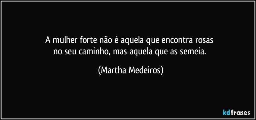 A mulher forte não é aquela que encontra rosas 
no seu caminho, mas aquela que as semeia. (Martha Medeiros)