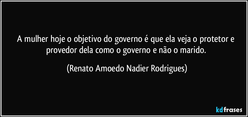 A mulher hoje o objetivo do governo é que ela veja o protetor e provedor dela como o governo e não o marido. (Renato Amoedo Nadier Rodrigues)