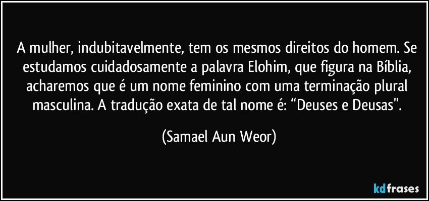 A mulher, indubitavelmente, tem os mesmos direitos do homem. Se estudamos cuidadosamente a palavra Elohim, que figura na Bíblia, acharemos que é um nome feminino com uma terminação plural masculina. A tradução exata de tal nome é: “Deuses e Deusas". (Samael Aun Weor)
