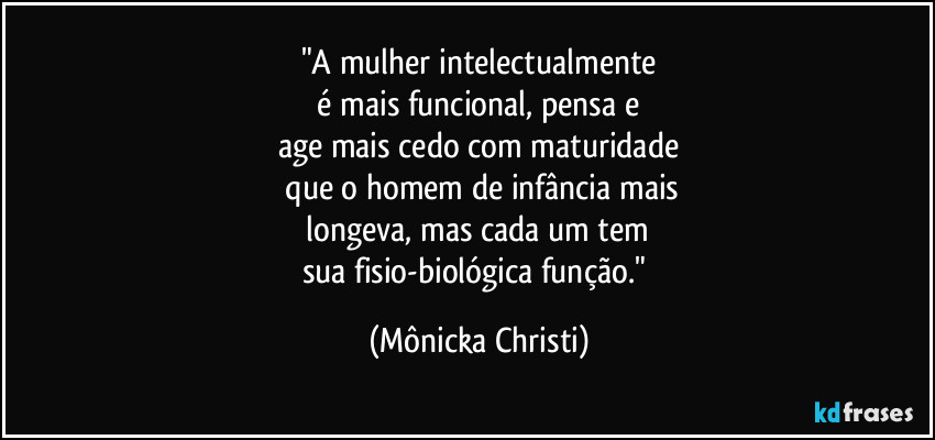 "A mulher intelectualmente
 é mais funcional,  pensa e 
age mais cedo com maturidade
 que o homem de infância mais
 longeva, mas cada um tem 
sua fisio-biológica função." (Mônicka Christi)