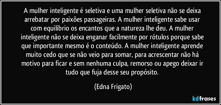 A mulher inteligente é seletiva e uma mulher seletiva não se deixa arrebatar por paixões passageiras. A mulher inteligente sabe usar com equilíbrio os encantos que a natureza lhe deu. A mulher inteligente não se deixa enganar facilmente por rótulos porque sabe que importante mesmo é o conteúdo. A mulher inteligente aprende muito cedo que se não veio para somar, para acrescentar não há motivo para ficar e sem nenhuma culpa, remorso ou apego deixar ir tudo que fuja desse seu propósito. (Edna Frigato)