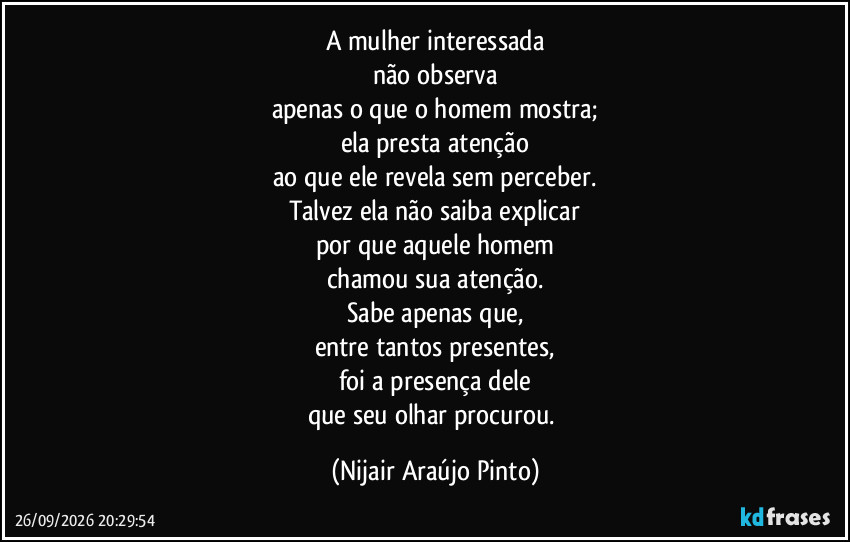 A mulher interessada
não observa
apenas o que o homem mostra;
ela presta atenção
ao que ele revela sem perceber.
Talvez ela não saiba explicar
por que aquele homem
chamou sua atenção.
Sabe apenas que,
entre tantos presentes,
foi a presença dele
que seu olhar procurou. (Nijair Araújo Pinto)