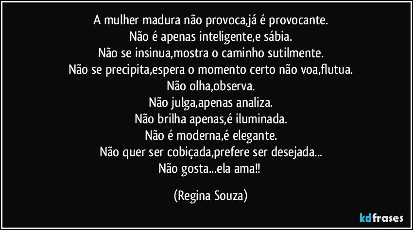 A mulher madura não provoca,já é provocante.
Não é apenas inteligente,e sábia.
Não se insinua,mostra o caminho sutilmente.
Não se precipita,espera o momento certo não voa,flutua.
Não olha,observa.
Não julga,apenas analiza.
Não brilha apenas,é iluminada.
Não é moderna,é elegante.
Não quer ser cobiçada,prefere ser desejada...
Não gosta...ela ama!! (Regina Souza)