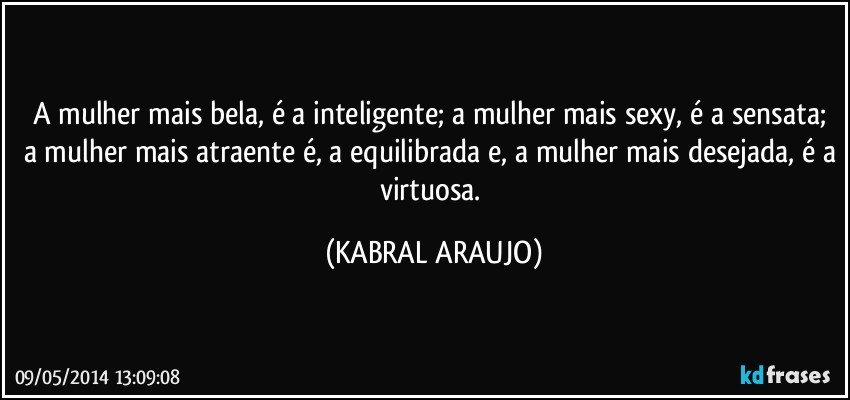 A mulher mais bela, é a inteligente; a mulher mais sexy, é a sensata; a mulher mais atraente é, a equilibrada e, a mulher mais desejada, é a virtuosa. (KABRAL ARAUJO)