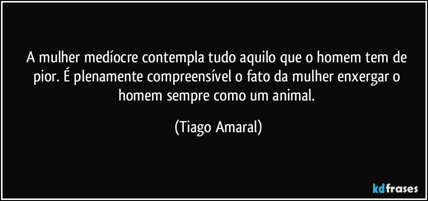 A mulher medíocre contempla tudo aquilo que o homem tem de pior. É plenamente compreensível o fato da mulher enxergar o homem sempre como um animal. (Tiago Amaral)