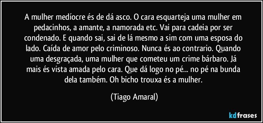 A mulher medíocre és de dá asco. O cara esquarteja uma mulher em pedacinhos, a amante, a namorada etc. Vai para cadeia por ser condenado. E quando sai, sai de lá mesmo a sim com uma esposa do lado. Caída de amor pelo criminoso. Nunca és ao contrario. Quando uma desgraçada, uma mulher que cometeu um crime bárbaro. Já mais és vista amada pelo cara. Que dá logo no pé... no pé na bunda dela também. Oh bicho trouxa és a mulher. (Tiago Amaral)