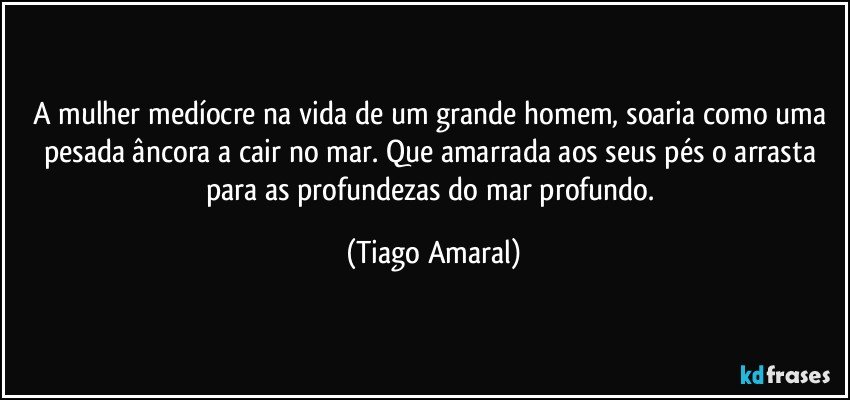 A mulher medíocre na vida de um grande homem, soaria como uma pesada âncora a cair no mar. Que amarrada aos seus pés o arrasta para as profundezas do mar profundo. (Tiago Amaral)