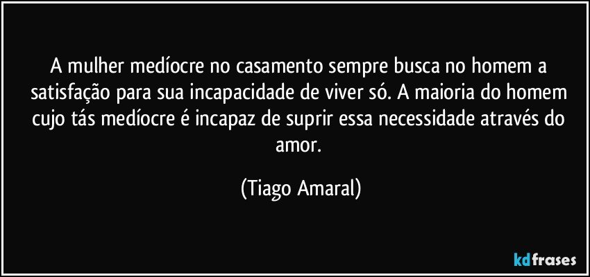 A mulher medíocre no casamento sempre busca no homem a satisfação para sua incapacidade de viver só. A maioria do homem cujo tás medíocre é incapaz de suprir essa necessidade através do amor. (Tiago Amaral)