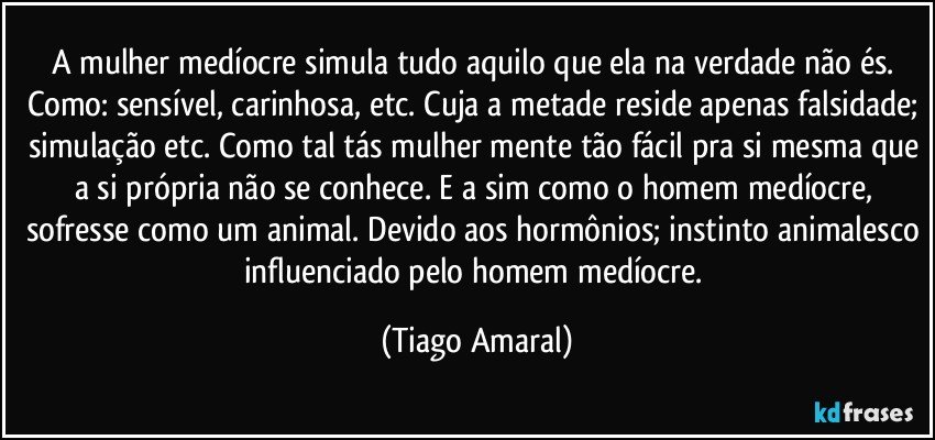 A mulher medíocre simula tudo aquilo que ela na verdade não és. Como: sensível, carinhosa, etc. Cuja a metade reside apenas falsidade; simulação etc. Como tal tás mulher mente tão fácil pra si mesma que a si própria não se conhece. E a sim como o homem medíocre, sofresse como um animal. Devido aos hormônios; instinto animalesco influenciado pelo homem medíocre. (Tiago Amaral)