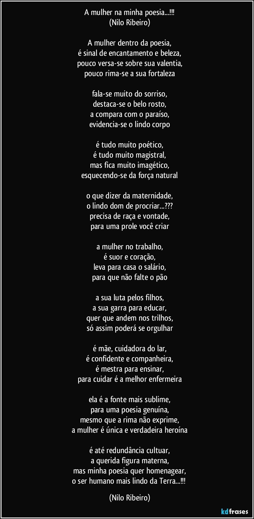 A mulher na minha poesia...!!!
(Nilo Ribeiro)

A mulher dentro da poesia,
é sinal de encantamento e beleza,
pouco versa-se sobre sua valentia,
pouco rima-se a sua fortaleza

fala-se muito do sorriso,
destaca-se o belo rosto,
a compara com o paraíso,
evidencia-se o lindo corpo

é tudo muito poético,
é tudo muito magistral,
mas fica muito imagético,
esquecendo-se da força natural

o que dizer da maternidade,
o lindo dom de procriar...???
precisa de raça e vontade,
para uma prole você criar

a mulher no trabalho,
é suor e coração,
leva para casa o salário,
para que não falte o pão

a sua luta pelos filhos,
a sua garra para educar,
quer que andem nos trilhos,
só assim poderá se orgulhar

é mãe, cuidadora do lar,
é confidente e companheira,
é mestra para ensinar,
para cuidar é a melhor enfermeira

ela é a fonte mais sublime,
para uma poesia genuína,
mesmo que a rima não exprime,
a mulher é única e verdadeira heroína

é até redundância cultuar,
a querida figura materna,
mas minha poesia quer homenagear,
o ser humano mais lindo da Terra...!!! (Nilo Ribeiro)