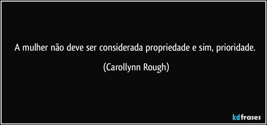 A mulher não deve ser considerada propriedade e sim, prioridade. (Carollynn Rough)