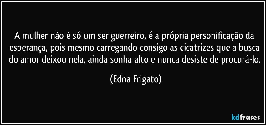 A mulher não é só um ser guerreiro, é a própria personificação da esperança, pois mesmo carregando consigo as cicatrizes que a busca do amor deixou nela, ainda sonha alto e nunca desiste de procurá-lo. (Edna Frigato)