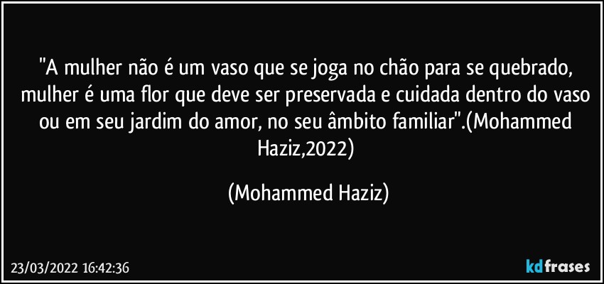 "A mulher não é um vaso que se joga no chão para se quebrado, mulher é uma flor que deve ser preservada e cuidada dentro do vaso ou em seu jardim do amor, no seu âmbito familiar".(Mohammed Haziz,2022) (Mohammed Haziz)