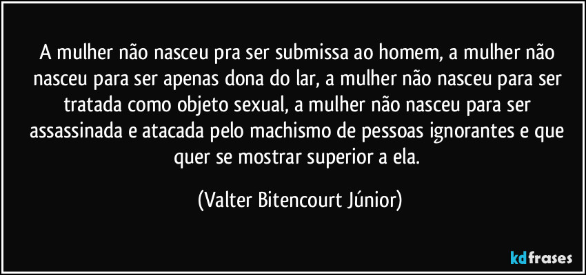 A mulher não nasceu pra ser submissa ao homem, a mulher não nasceu para ser apenas dona do lar, a mulher não nasceu para ser tratada como objeto sexual, a mulher não nasceu para ser assassinada e atacada pelo machismo de pessoas ignorantes e que quer se mostrar superior a ela. (Valter Bitencourt Júnior)