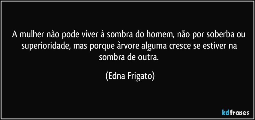 A mulher não pode viver à sombra do homem, não por soberba ou superioridade, mas porque àrvore alguma cresce se estiver na sombra de outra. (Edna Frigato)