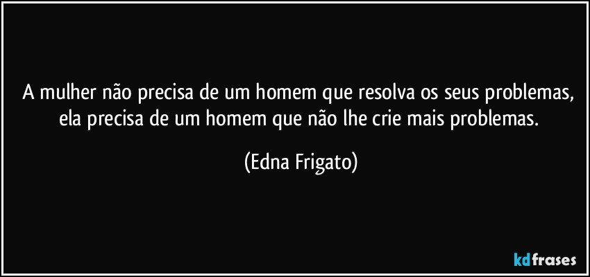 A mulher não precisa de um homem que resolva os seus problemas, ela precisa de um homem que não lhe crie mais problemas. (Edna Frigato)