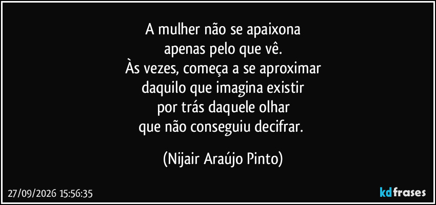 A mulher não se apaixona
apenas pelo que vê.
Às vezes, começa a se aproximar
daquilo que imagina existir
por trás daquele olhar
que não conseguiu decifrar. (Nijair Araújo Pinto)