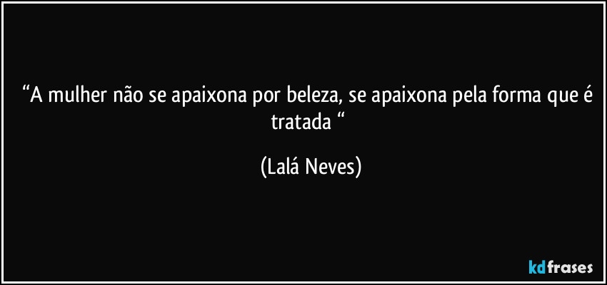 “A mulher não se apaixona por beleza, se apaixona pela forma que é tratada “ (Lalá Neves)