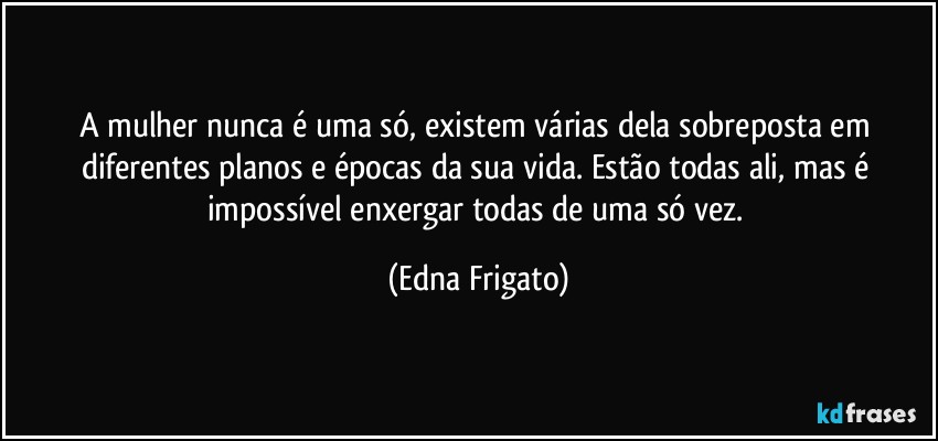 A mulher nunca é uma só, existem várias dela sobreposta em diferentes planos e épocas da sua vida. Estão todas ali, mas é impossível enxergar todas de uma só vez. (Edna Frigato)