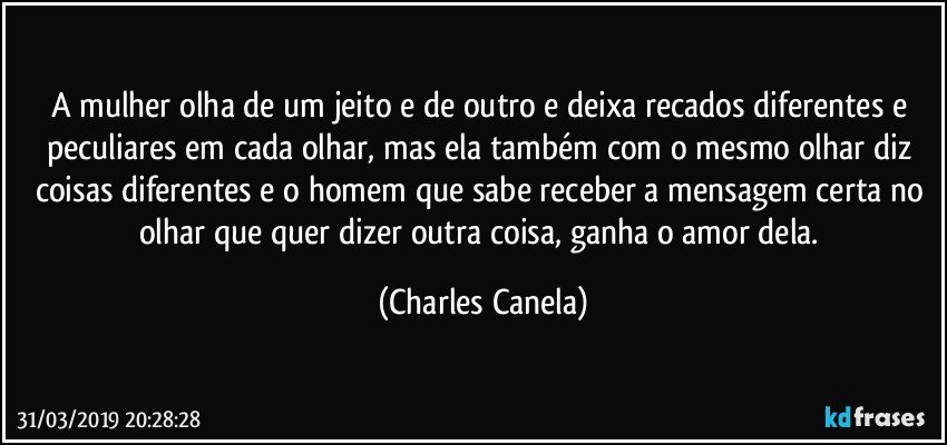 A mulher olha de um jeito e de outro e deixa recados diferentes e peculiares em cada olhar, mas ela também com o mesmo olhar diz coisas diferentes e o homem que sabe receber a mensagem certa no olhar que quer dizer outra coisa, ganha o amor dela. (Charles Canela)