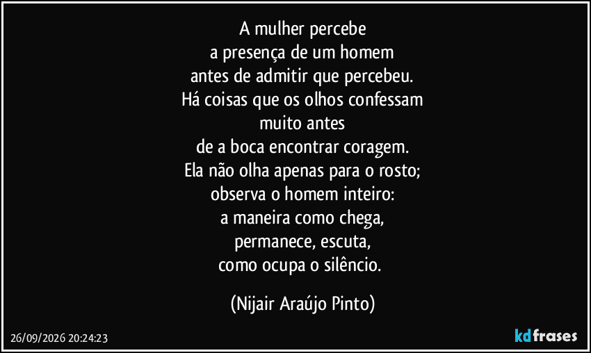 A mulher percebe
a presença de um homem
antes de admitir que percebeu.
Há coisas que os olhos confessam
muito antes
de a boca encontrar coragem.
Ela não olha apenas para o rosto;
observa o homem inteiro:
a maneira como chega,
permanece, escuta,
como ocupa o silêncio. (Nijair Araújo Pinto)