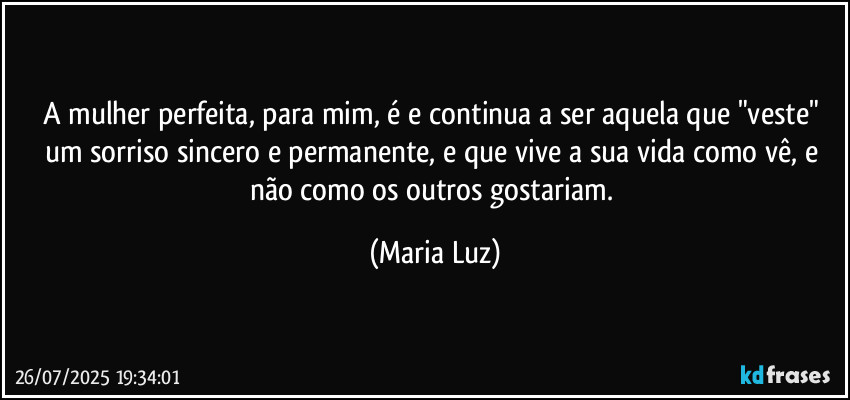 A mulher perfeita, para mim, é e continua a ser aquela que "veste" um sorriso sincero e permanente, e que vive a sua vida como vê, e não como os outros gostariam. (Maria Luz)